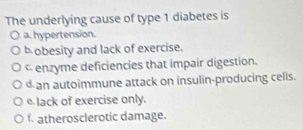 The underlying cause of type 1 diabetes is
a. hypertension.
b obesity and lack of exercise.
c enzyme deficiencies that impair digestion.
d an autoimmune attack on insulin-producing cells.
elack of exercise only.
f. atherosclerotic damage.