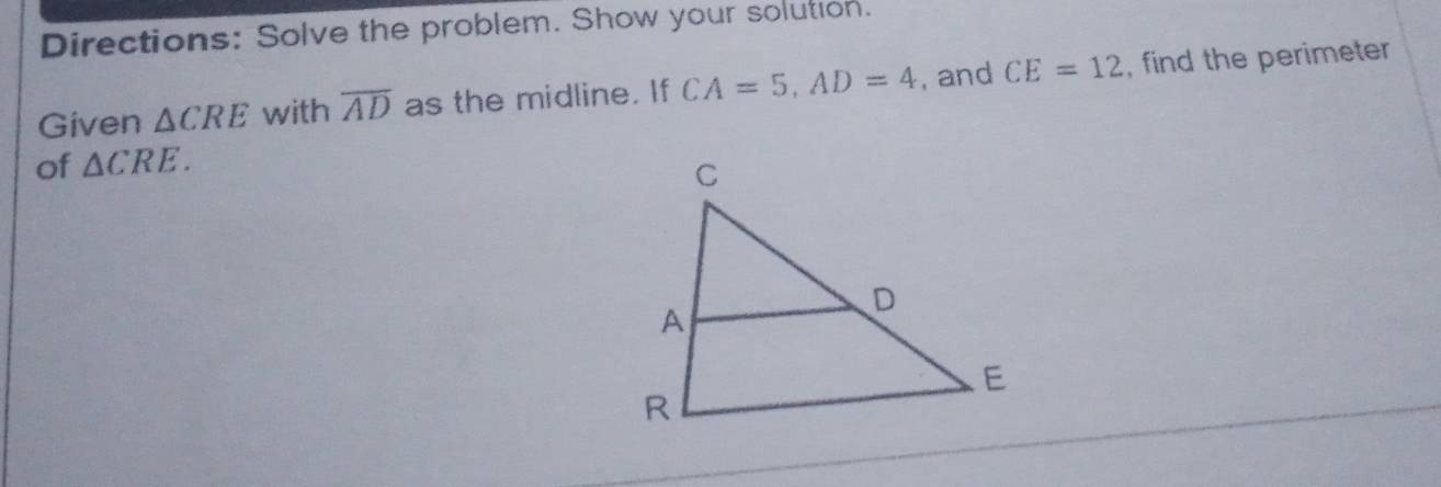 Directions: Solve the problem. Show your solution. 
Given △ CRE with overline AD as the midline. If CA=5, AD=4 , and CE=12 , find the perimeter 
of △ CRE.