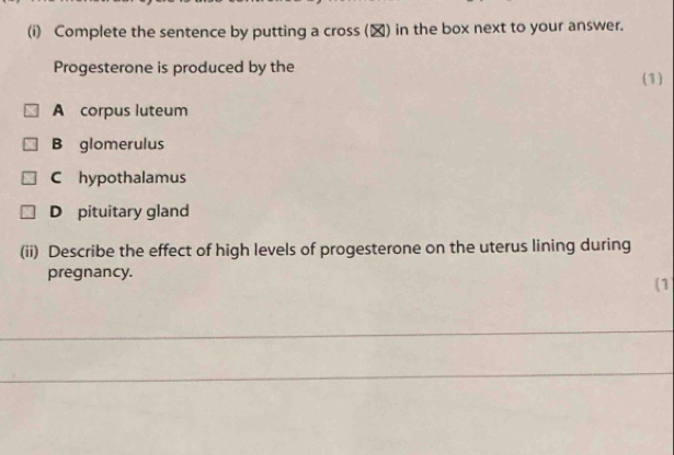 Complete the sentence by putting a cross (▲) in the box next to your answer.
Progesterone is produced by the
(1)
A corpus luteum
B glomerulus
C hypothalamus
D pituitary gland
(ii) Describe the effect of high levels of progesterone on the uterus lining during
pregnancy.
(1