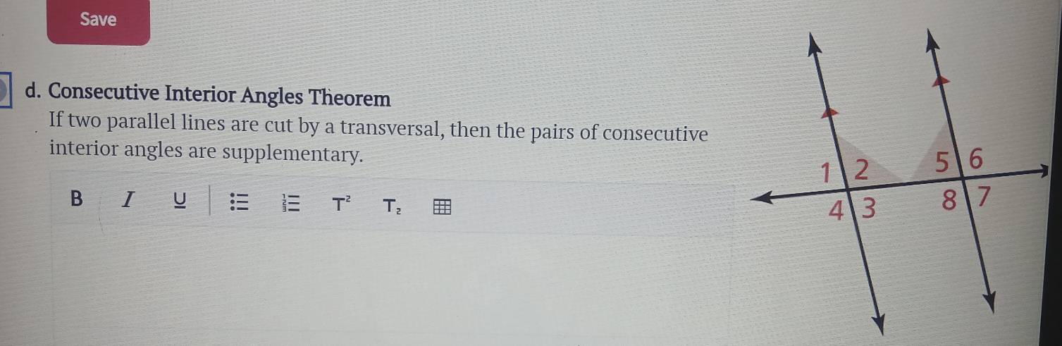 Save 
d. Consecutive Interior Angles Theorem 
If two parallel lines are cut by a transversal, then the pairs of consecutive 
interior angles are supplementary. 
B I U T^2 T_2