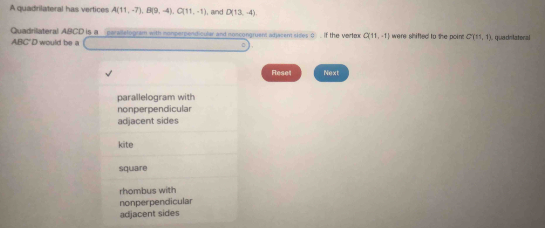 A quadrilateral has vertices A(11,-7), B(9,-4), C(11,-1) , and D(13,-4). 
Quadrilateral ABCD is a parallelogram with nonperpendicular and noncongruent adjacent sides 0. If the vertex C(11,-1) were shifted to the point C'(11,1) , quadrilateral
ABC'D would be a
。
Reset Next
parallelogram with
nonperpendicular
adjacent sides
kite
square
rhombus with
nonperpendicular
adjacent sides