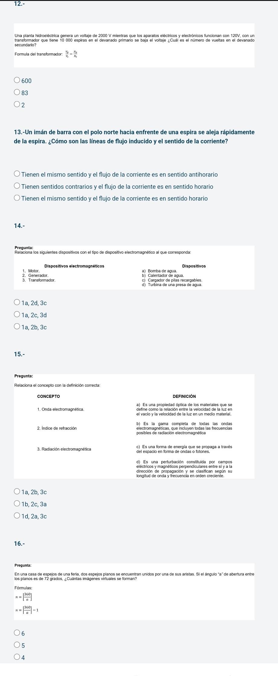 12.-
frac V_pV_s=frac N_pN_s
600
83
2
13.-Un imán de barra con el polo norte hacia enfrente de una espira se aleja rápidamente
de la espira. ¿Cómo son las líneas de flujo inducido y el sentido de la corriente?
Tienen el mismo sentido y el flujo de la corriente es en sentido antihorario
Tienen sentidos contrarios y el flujo de la corriente es en sentido horario
Tienen el mismo sentido y el flujo de la corriente es en sentido horario
14.-
Relaciona los siguientes dispositivos con el tipo de dispositivo electromagnético al que corresponda
Dispositivos electromagnéticos Dispositivos
3 Prans for mador.
1a, 2d, 3c
1a, 2c, 3d
1a, 2b, 3c
15.-
Pregunta:
CONCEPTO
1. Onda electromagnética.
2. Indice de refracción electromagnéticas, que incluyen todas las frecuencias
posibles de radiación electromagnética
3. Radiación electromagnética
del espacio en forma de ondas o fotones
eléctricos y magnéticos perpendiculares entre sí y a la
ongitud de onda P recuência en orden crecientón su
1a, 2b, 3c
1b, 2c, 3ª
1d, 2a, 3c
16.-
Pregunta:
Fórmulas:
n=[ 360/a ]
n=[ 360/a ]-1
6
4