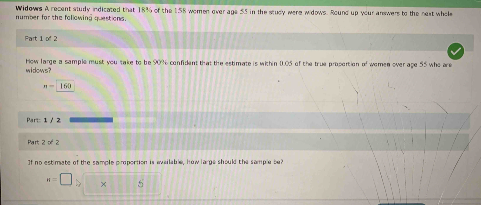 Widows A recent study indicated that 18% of the 158 women over age 55 in the study were widows. Round up your answers to the next whole 
number for the following questions. 
Part 1 of 2 
How large a sample must you take to be 90% confident that the estimate is within 0.05 of the true proportion of women over age 55 who are 
widows?
n=160
Part: 1 / 2 
Part 2 of 2 
If no estimate of the sample proportion is available, how large should the sample be?
n=□ × 5