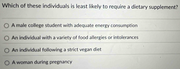 Which of these individuals is least likely to require a dietary supplement?
A male college student with adequate energy consumption
An individual with a variety of food allergies or intolerances
An individual following a strict vegan diet
A woman during pregnancy