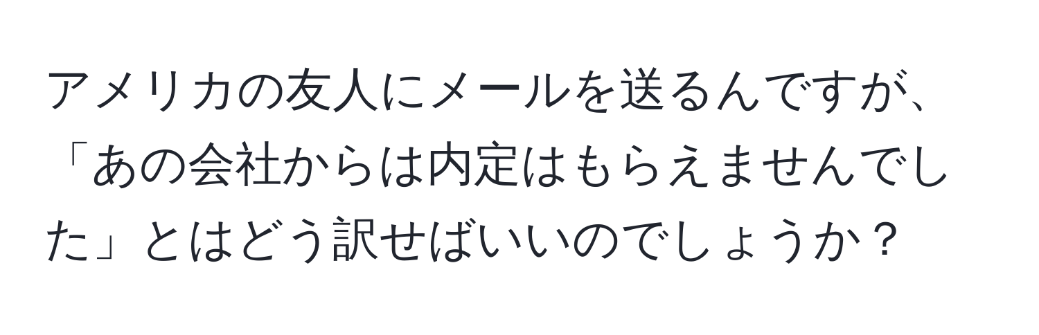 アメリカの友人にメールを送るんですが、「あの会社からは内定はもらえませんでした」とはどう訳せばいいのでしょうか？