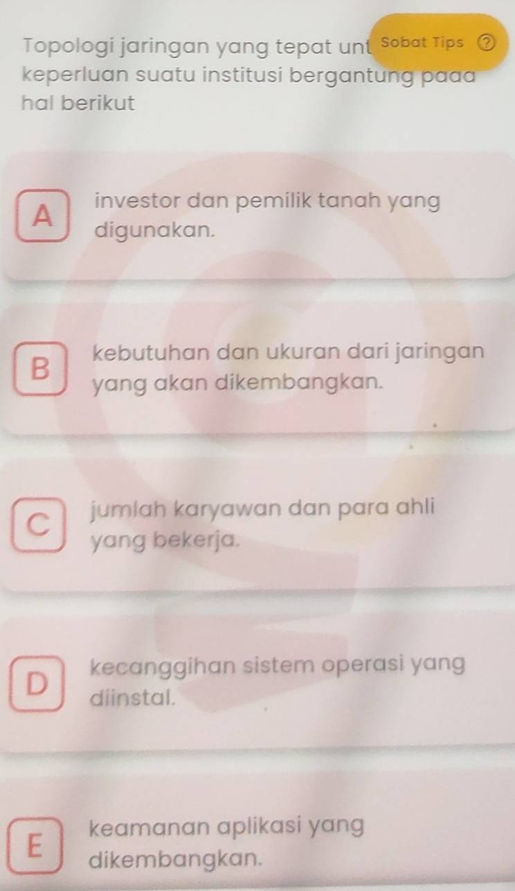 Topologi jaringan yang tepat unt Sobat Tips
keperluan suatu institusi bergantung paa
hal berikut
A
investor dan pemilik tanah yang
digunakan.
B kebutuhan dan ukuran dari jaringan
yang akan dikembangkan.
C jumlah karyawan dan para ahli
yang bekerja.
kecanggihan sistem operasi yang
D diinstal.
keamanan aplikasi yang
E
dikembangkan.