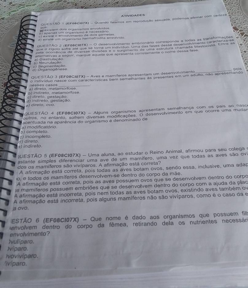 ATIVIDADES
que  QUESTÃO 1 (EF08CI07X) - Quando falamos em reprodução sexuada, podemos afirmar com certeza
ar existem dois organismos envolvidos.
5) apenas um organismo é necessário.
c) existe o envolvimento de dois gametas
d) existe um organismo hermafrodita envolvido.
QUESTÃO 2 (EF08CI07X) - O desenvolvimento embrionário corresponde a todas as transformações
que o zigoto sofre até que se tore um indivíduo. Uma das fases desse desenvolvimento caracteriza-se
pela ocorrência de diversas divisões e o surgimento de uma estrutura chamada blastocisto. Entre as
a) Gastrulação alternativas a seguir, marque aquela que apresenta corretamente o nome dessa fase.
b) Neurulação.
c) Segmentação.
d) Organogênese.
QUESTÃO 3 (EF08C107X) - Aves e mamíferos apresentam um desenvolvimento_ , pois
o indivíduo nasce com características bem semelhantes às presentes em um adulto, não apresentando
nesses casos_
a) direto, metamorfose.
b) indireto, metamorfose.
c) direto, gestação
d) indireto, gestação.
e) direto, ovo.
QUESTÃO 4 (EF08C107X) - Alguns organismos apresentam semelhança com os pais ao nasco
outros, no entanto, sofrem diversas modificações. O desenvolvimento em que ocorre uma mudar
acentuada na aparência do organismo é denominado de
a) modificatório.
b) completo.
c) incompleto.
d) direto.
) indireto.
UESTÃO 5 (EF08CI07X) - Uma aluna, ao estudar o Reino Animal, afirmou para seu colega 
astante simples diferenciar uma ave de um mamífero, uma vez que todas as aves são oví
dos os mamíferos são vivíparos. A afirmação está correta?
A afirmação está correta, pois todas as aves botam ovos, sendo essa, inclusive, uma adap
o, e todos os mamíferos desenvolvem-se dentro do corpo da mãe.
A afirmação está correta, pois as aves possuem ovos que se desenvolvem dentro do corpo
s mamíferos possuem embriões que se desenvolvem dentro do corpo com a ajuda da plao
A afirmação está incorreta, pois nem todas as aves botam ovos, existindo aves também ov
A afirmação está incorreta, pois alguns mamíferos não são vivíparos, como é o caso da e
a ovo.
ESTÃO 6 (EF08C107X) - Que nome é dado aos organismos que possuem filh
:envolvem dentro do corpo da fêmea, retirando dela os nutrientes necessári
envolvimento?
)vulíparo.
)víparo.
)vovivíparo.
'ivíparo.