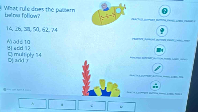 What rule does the pattern
below follow? PrACticó suPPors Button Fasé (age, Errsop S
14, 26, 38, 50, 62, 74
A) add 10
PRACTCE SUPPGrs BuTToN FarEs LAbeL HIsT
B) add 12
C) multiply 14 PAACRCS SPPE MTON FANELANE WED
D) add 7
PRACTICE SUPPIEs, AUTToN Anms, LAB, PEr
too cam na X cot CTICE Suppcet, Butdn, famó Ladi, TSG13
B
C D