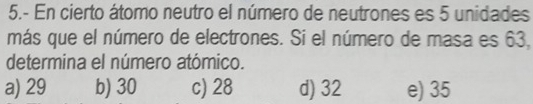 5.- En cierto átomo neutro el número de neutrones es 5 unidades
más que el número de electrones. Si el número de masa es 63,
determina el número atómico.
a) 29 b) 30 c) 28 d) 32 e) 35