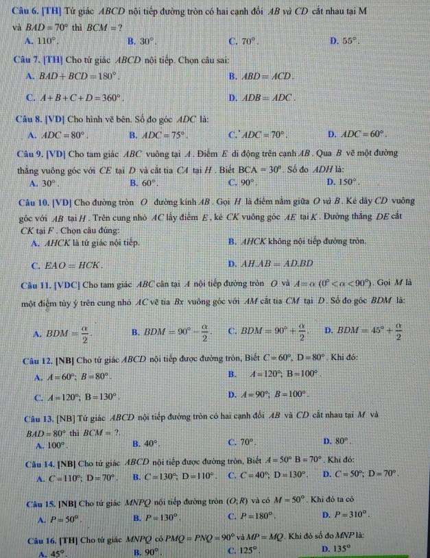 [TH] Tứ giác ABCD nội tiếp đường tròn có hai cạnh đối AB và CD cắt nhau tại M
và BAD=70° thì BCM= ?
A. 110°, B. 30°. C. 70°. D. 55°.
Câu 7. [TH] Cho tứ giác ABCD nội tiếp. Chọn câu sai:
A. BAD+BCD=180°. B. ABD=ACD.
C. A+B+C+D=360°. D. ADB=ADC.
Câu 8. [VD] Cho hình vẽ bên. Số đo góc ADC là:
A. ADC=80°. B. ADC=75°. C.' ADC=70°. D. ADC=60°.
Câu 9. [VD] Cho tam giác ABC vuông tại A . Điễm E di động trên cạnh AB . Qua B vẽ một đường
thẳng vuỡng góc với CE tại D và cắt tia C4 tại H . Biết BCA=30°. Số đo ADH là:
A. 30°. B. 60°. C. 90°. D. 150°.
Câu 10. [VD] Cho đường tròn O đường kính AB . Gọi H là điểm nằm giữa O và B. Kẻ dây CD vuông
góc với AB tại H . Trên cung nhỏ AC lấy điểm E , kẻ CK vuông góc AE tại K . Đường thắng DE cắt
CK tại F . Chọn câu đúng:
A. AHCK là tứ giác nội tiếp. B. AHCK không nội tiếp đường tròn.
C. EAO=HCK. D. AH.AB=AD.BD
Câu 11. [VDC] Cho tam giác ABC cân tại A nội tiếp đường tròn O và A=alpha (0° <90°). Gọi M là
một điệm tủy ý trên cung nhỏ AC vẽ tia Bx vuông góc với AM cắt tia CM tại D. Số đo gốc BDM là:
A. BDM= alpha /2 . B. BDM=90°- alpha /2 . C. BDM=90°+ alpha /2 . D. BDM=45°+ alpha /2 
Câu 12. [NB] Cho tử giác ABCD nội tiếp được đường tròn, Biết C=60°,D=80° Khi đó:
A. A=60°;B=80°. B. A=120°;B=100°.
C. A=120°;B=130°.
D. A=90°;B=100°.
Câu 13, [NB] Tứ giác ABCD nội tiếp đường tròn có hai cạnh đổi AB và CD cắt nhau tại M và
BAD=80° thì BCM=?.
A. 100°. B. 40°. C. 70°. D. 80°.
Câu 14. [NB] Cho tử giác ABCD nội tiếp được đường tròn, Biết A=50°B=70°. Khi đó:
A. C=110°;D=70°. B. C=130°;D=110°. C. C=40°;D=130°. D. C=50°;D=70°.
Câu 15. [NB] Cho tứ giác MNPQ nối tiếp đường tròn (O;R) và có M=50°. Khi đó ta có
A. P=50°, B. P=130°. C. P=180°. D. P=310°.
Câu 16. [TH] Cho tứ giác MNPQ cô PMQ=PNQ=90° và MP=MQ Khi đó số đo MNP là:
A. 45°. B. 90°. C. 125°. D. 135°