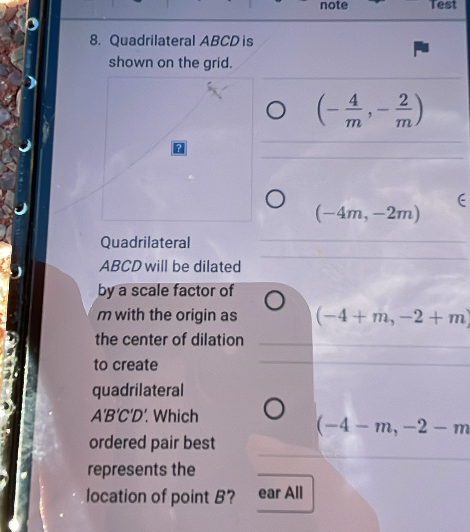 note Test
8. Quadrilateral ABCD is
shown on the grid.
(- 4/m ,- 2/m )
n
(-4m,-2m)
Quadrilateral
ABCD will be dilated
by a scale factor of
m with the origin as (-4+m,-2+m)
the center of dilation
to create
quadrilateral
A'B'C'D'. Which
(-4-m,-2-m
ordered pair best
represents the
location of point B? ear All