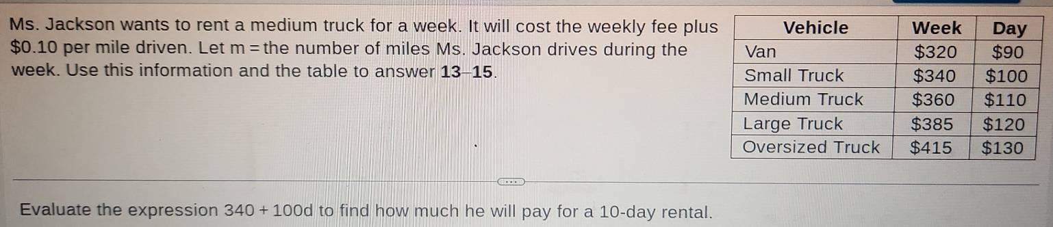 Ms. Jackson wants to rent a medium truck for a week. It will cost the weekly fee plu
$0.10 per mile driven. Let m= the number of miles Ms. Jackson drives during the
week. Use this information and the table to answer 13-15. 
Evaluate the expression 340+100d to find how much he will pay for a 10-day rental.