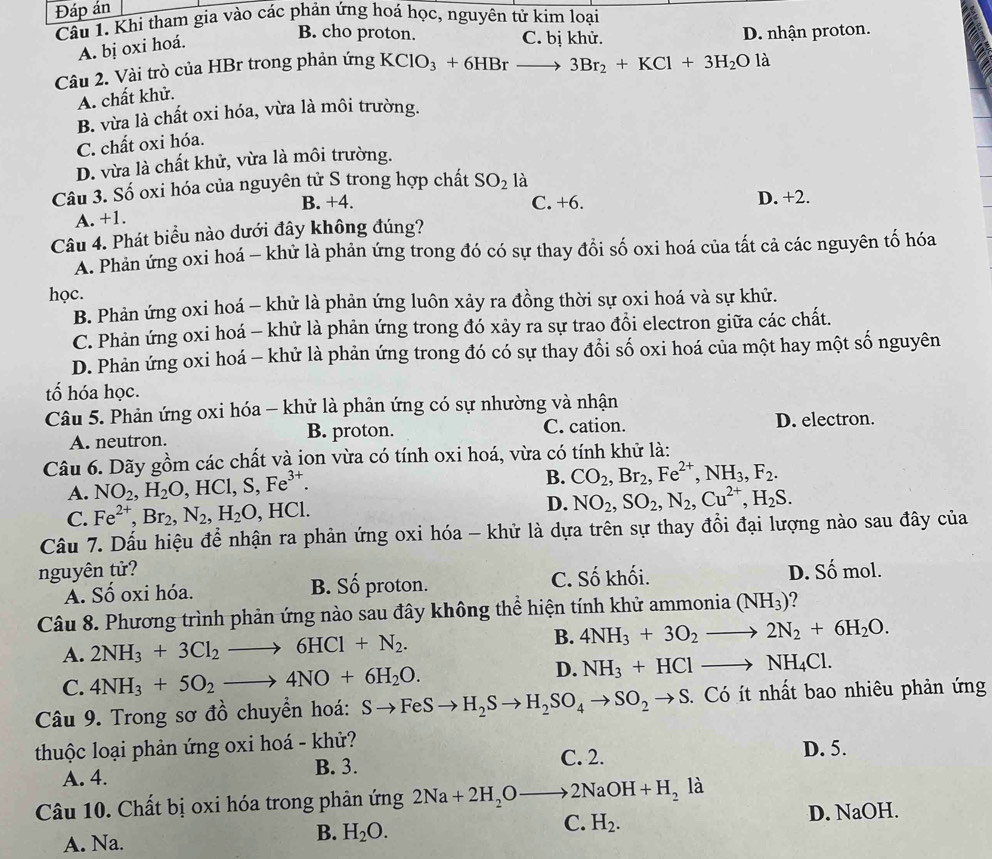 Đáp án
Câu 1. Khi tham gia vào các phản ứng hoá học, nguyên tử kim loại
A. bị oxi hoá.
B. cho proton. C. bị khử. D. nhận proton.
Câu 2. Vài trò của HBr trong phản ứng KClO_3+6HBrto 3Br_2+KCl+3H_2Ola
A. chất khử.
B. vừa là chất oxi hóa, vừa là môi trường.
C. chất oxi hóa.
D. vừa là chất khử, vừa là môi trường.
Câu 3. Số oxi hóa của nguyên tử S trong hợp chất SO_2 là
A. +1. B. +4.
C. +6. D. +2.
Câu 4. Phát biểu nào dưới đây không đúng?
A. Phản ứng oxi hoá - khử là phản ứng trong đó có sự thay đổi số oxi hoá của tất cả các nguyên tố hóa
học.
B. Phản ứng oxi hoá - khử là phản ứng luôn xảy ra đồng thời sự oxi hoá và sự khử.
C. Phản ứng oxi hoá - khử là phản ứng trong đó xảy ra sự trao đổi electron giữa các chất.
D. Phản ứng oxi hoá - khử là phản ứng trong đó có sự thay đổi số oxi hoá của một hay một số nguyên
tố hóa học.
Câu 5. Phản ứng oxi hóa - khử là phản ứng có sự nhường và nhận
A. neutron. B. proton. C. cation. D. electron.
Câu 6. Dãy gồm các chất và ion vừa có tính oxi hoá, vừa có tính khử là:
A. NO_2,H_2O,HCl,S,Fe^(3+). B. CO_2,Br_2,Fe^(2+),NH_3,F_2.
D.
C. Fe^(2+),Br_2,N_2,H_2O,HCl. NO_2,SO_2,N_2,Cu^(2+),H_2S.
Câu 7. Dấu hiệu để nhận ra phản ứng oxi hóa - khử là dựa trên sự thay đồi đại lượng nào sau đây của
nguyên tử? D. Số mol.
A. Số oxi hóa. B. Số proton. C. Số khối.
Câu 8. Phương trình phản ứng nào sau đây không thể hiện tính khử ammonia (NH_3)
A. 2NH_3+3Cl_2to 6HCl+N_2.
B. 4NH_3+3O_2to 2N_2+6H_2O.
C. 4NH_3+5O_2to 4NO+6H_2O.
D. NH_3+HClto NH_4Cl.
Câu 9. Trong sơ đồ chuyển hoá: Sto FeSto H_2Sto H_2SO_4to SO_2to S 3. Có ít nhất bao nhiêu phản ứng
thuộc loại phản ứng oxi hoá - khử? D. 5.
A. 4. B. 3. C. 2.
Câu 10. Chất bị oxi hóa trong phản ứng 2Na+2H_2Oto 2NaOH+H_2la
C. H_2.
A. Na.
B. H_2O. D. NaOH.