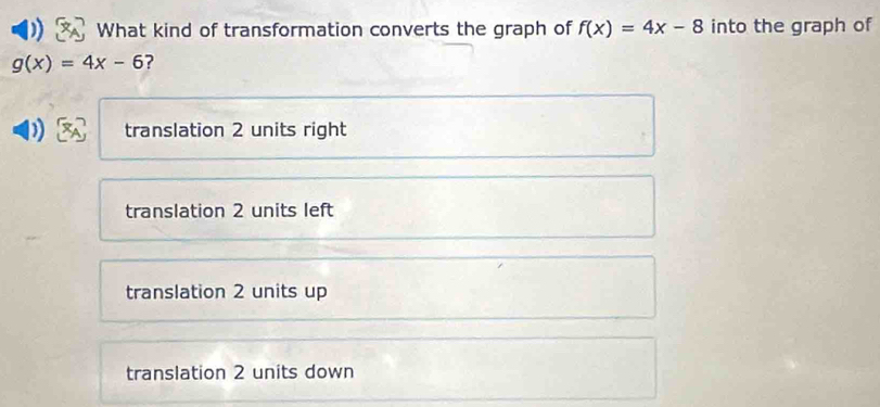 What kind of transformation converts the graph of f(x)=4x-8 into the graph of
g(x)=4x-6 ?
translation 2 units right
translation 2 units left
translation 2 units up
translation 2 units down