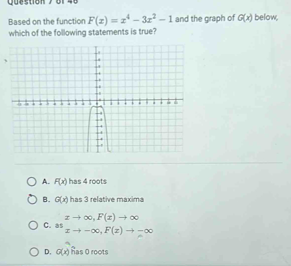 8f 48
Based on the function F(x)=x^4-3x^2-1 and the graph of G(x) below,
which of the following statements is true?
A. F(x) has 4 roots
B. G(x) has 3 relative maxima
C. a beginarrayr xto ∈fty , F(x)to ∈fty  asxto -∈fty , F(x)to -∈fty endarray
D. G(x) has 0 roots