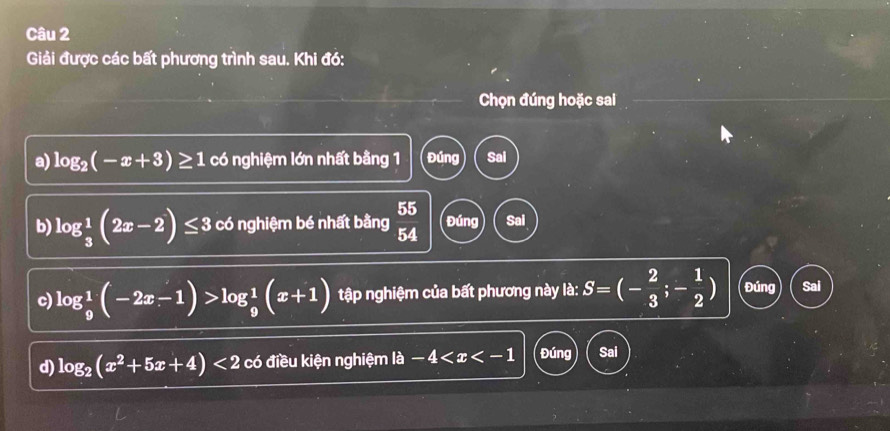 Giải được các bất phương trình sau. Khi đó: 
Chọn đúng hoặc sai 
a) log _2(-x+3)≥ 1 có nghiệm lớn nhất bằng 1 Đúng Sal 
55 
b) log _ 1/3 (2x-2)≤ 3 có nghiệm bé nhất bằng a Đúng Sai 
5 
c) log _9^(1(-2x-1)>log _9^1(x+1) tập nghiệm của bất phương này là: S=(-frac 2)3;- 1/2 ) Đúng Sai 
d) log _2(x^2+5x+4)<2</tex> có điều kiện nghiệm là a-4 Đúng Sai