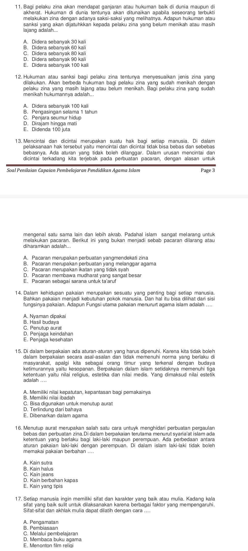 Bagi pelaku zina akan mendapat ganjaran atau hukuman baik di dunia maupun di
melakukan zina dengan adanya saksi-saksi yang melihatnya. Adapun hukuman atau
sanksi yang akan dijatuhkkan kepada pelaku zina yang belum menikah atau masih
lajang adalah...
A. Didera sebanyak 30 kali
B. Didera sebanyak 60 kali
C. Didera sebanyak 80 kali
D. Didera sebanyak 90 kali
E. Didera sebanyak 100 kali
12. Hukuman atau sanksi bagi pelaku zina tentunya menyesuaikan jenis zina yang
dilakukan. Akan berbeda hukuman bagi pelaku zina yang sudah menikah dengan
pelaku zina yang masih lajang atau belum menikah. Bagi pelaku zina yang sudah
menikah hukumannya adalah...
A. Didera sebanyak 100 kali
B. Pengasingan selama 1 tahun
C. Penjara seumur hidup
D. Dirajam hingga mati
E. Didenda 100 juta
13. Mencintai dan dicintai merupakan suatu hak bagi setiap manusia. Di dalam
pelaksanaan hak tersebut yaitu mencintai dan dicintai tidak bisa bebas dan sebebas
bebasnya. Ada aturan yang tidak boleh dilanggar. Dalam urusan mencintai dan
dicintai terkadang kita terjebak pada perbuatan pacaran, dengan alasan untuk
Soal Penilaian Capaian Pembelajaran Pendidikan Agama Islam Page 3
mengenal satu sama lain dan lebih akrab. Padahal islam sangat melarang untuk
melakukan pacaran. Berikut ini yang bukan menjadi sebab pacaran dilarang atau
diharamkan adalah...
A. Pacaran merupakan perbuatan yangmendekati zina
B. Pacaran merupakan perbuatan yang melanggar agama
C. Pacaran merupakan ikatan yang tidak syah
D. Pacaran membawa mudharat yang sangat besar
E. Pacaran sebagai sarana untuk ta'aruf
14. Dalam kehidupan pakaian merupakan sesuatu yang penting bagi setiap manusia.
Bahkan pakaian menjadi kebutuhan pokok manusia. Dan hal itu bisa dilihat dari sis
fungsinya pakaian. Adapun Fungsi utama pakaian menururt agama islam adalah ....
A. Nyaman dipakai
B. Hasil budaya
C. Penutup aurat
D. Penjaga keindahan
E. Penjaga kesehatan
15. Di dalam berpakaian ada aturan-aturan vạng harus dipenuhi. Karena kita tidak boleh
masyarakat, apalgi kita sebagai orang timur yang terkenal dengan budaya
ketimurannya yaitu kesopanan. Berpakaian dalam islam setidaknya memenuhi tiga
ketentuan yaitu nilai religius, estetika dan nilai medis. Yang dimaksud nilai estetik
adalah …
A. Memiliki nilai kepatutan, kepantasan bagi pemakainya
B. Memiliki nilai ibadah
C. Bisa digunakan untuk menutup aurat
D. Terlindung dari bahaya
E. Dibenarkan dalam agama
16. Menutup aurat merupakan salah satu cara untuyk menghidari perbuatan pergaulan
bebas dan perbuatan zina.Di dalam berpakaian terutama menurut syaria'at islam ada
ketentuan yang berlaku bagi laki-laki maupun perempuan. Ada perbedaan antara
aturan pakaian laki-laki dengan perempuan. Di dalam islam laki-laki tidak boleh
memakai pakaian berbahan ....
A. Kain sutra
B. Kain halus
C. Kain jeans
D. Kain berbahan kapas
E. Kain yang tipis
17. Setiap manusia ingin memiliki sifat dan karakter yang baik atau mulia. Kadang kala
sifat yang baik sulit untuk dilaksanakan karena berbagai faktor yang mempengaruhi.
Sifat-sifat dan akhlak mulia dapat dilatih dengan cara ....
A. Pengamatan
B. Pembiasaan
C. Melalui pembelajaran
D. Membaca buku agama
E. Menonton film religi