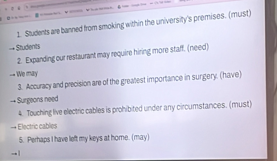 Bag 
Ta à t 
1. Students are banned from smoking within the university's premises. (must) 
Students 
2. Expanding our restaurant may require hiring more staff. (need) 
We may 
3. Accuracy and precision are of the greatest importance in surgery. (have) 
Surgeons need 
4. Touching live electric cables is prohibited under any circumstances. (must) 
Electric cables 
5. Perhaps I have left my keys at home. (may)