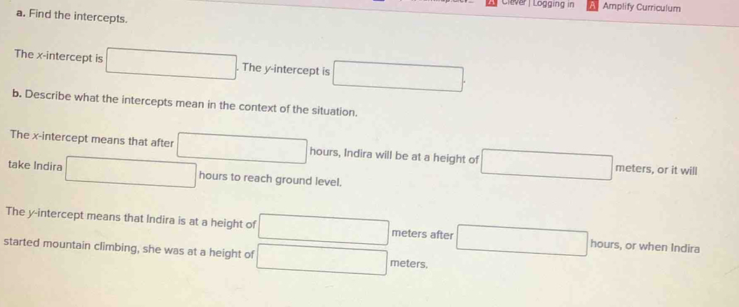 Clever | Logging in Amplify Curriculum 
a. Find the intercepts. 
The x-intercept is □. The y-intercept is □. 
b. Describe what the intercepts mean in the context of the situation. 
The x-intercept means that after □ hours, Indira will be at a height of □ meters, or it will 
take Indira □ hours to reach ground level. 
The y-intercept means that Indira is at a height of □ meters after □ hours, or when Indira 
started mountain climbing, she was at a height of □ meters.