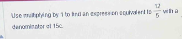 Use multiplying by 1 to find an expression equivalent to  12/5  with a 
denominator of 15c.
