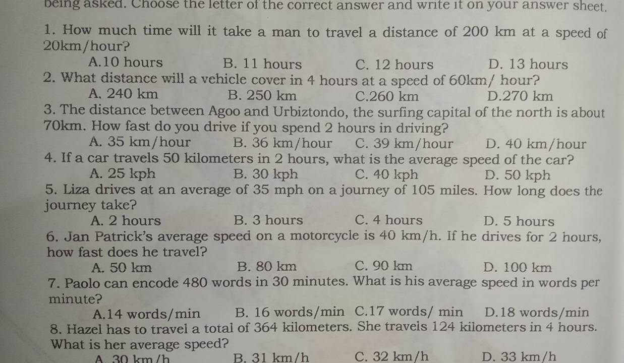 being asked. Choose the letter of the correct answer and write it on your answer sheet.
1. How much time will it take a man to travel a distance of 200 km at a speed of
20km/hour?
A. 10 hours B. 11 hours C. 12 hours D. 13 hours
2. What distance will a vehicle cover in 4 hours at a speed of 60km/ hour?
A. 240 km B. 250 km C. 260 km D. 270 km
3. The distance between Agoo and Urbiztondo, the surfing capital of the north is about
70km. How fast do you drive if you spend 2 hours in driving?
A. 35 km/hour B. 36 km/hour C. 39 km/hour D. 40 km/hour
4. If a car travels 50 kilometers in 2 hours, what is the average speed of the car?
A. 25 kph B. 30 kph C. 40 kph D. 50 kph
5. Liza drives at an average of 35 mph on a journey of 105 miles. How long does the
journey take?
A. 2 hours B. 3 hours C. 4 hours D. 5 hours
6. Jan Patrick's average speed on a motorcycle is 40 km/h. If he drives for 2 hours,
how fast does he travel?
A. 50 km B. 80 km C. 90 km D. 100 km
7. Paolo can encode 480 words in 30 minutes. What is his average speed in words per
minute?
A. 14 words/min B. 16 words/min C. 17 words/ min D. 18 words/min
8. Hazel has to travel a total of 364 kilometers. She travels 124 kilometers in 4 hours.
What is her average speed?
A. 30 km/h B. 31 km/h C. 32 km/h D. 33 km/h