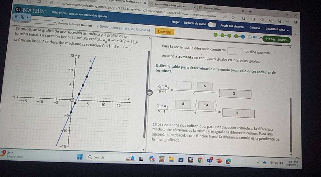 Mung: MATHa: espu X Classroom | Infinite Campus Infreta Campus 
https://www.carnegielearning.com/apps/k12/9.13.34/sap/#/tutor/44?configUrl=https:%2F%2fwww.carnegielearning.com.... A A ch C 
x|+ 
c MATHia* Diferencias iguales en Intervalos iguales 
- 
ⅱ Hogar Soporte de audio Ayuda del sistera 
Powered by Google Translate « Descripción general de la unidad Conselos 
Glosario DAMMA AMA ~ 
Se muestran la gráfica de una sucesión aritmética y la gráfica de una 
He terminado 
la función lineal 1 se describe mediante la ecuación f(x)=3x+(-4). 
función lineal. La sucesión tiene la fórmula explícita n=-4+3(n-1).y Para la secuencia, la diferencia común de □ nos dice que esta 
secuencia aumenta en cantidades iguales en intervalos iguales. 
Utilice la tabla para determinar la diferencia promedio entre cada par de 
términos.
frac a_6-a_46-4= (□ -6)/2 =3
frac a_5-a_15-1= (8-(□ -(□ ))/4 3
Estos resultados nos indican que, para una sucesión aritmética, la diferencia 
media entre términos es la misma y es igual a la diferencia común. Para una 
sucesión que describe una función lineal, la diferencia común es la pendiente de 
la línea graficada. 
24'r 
Mastly cleer Search 
837 PM 
2/17/2025