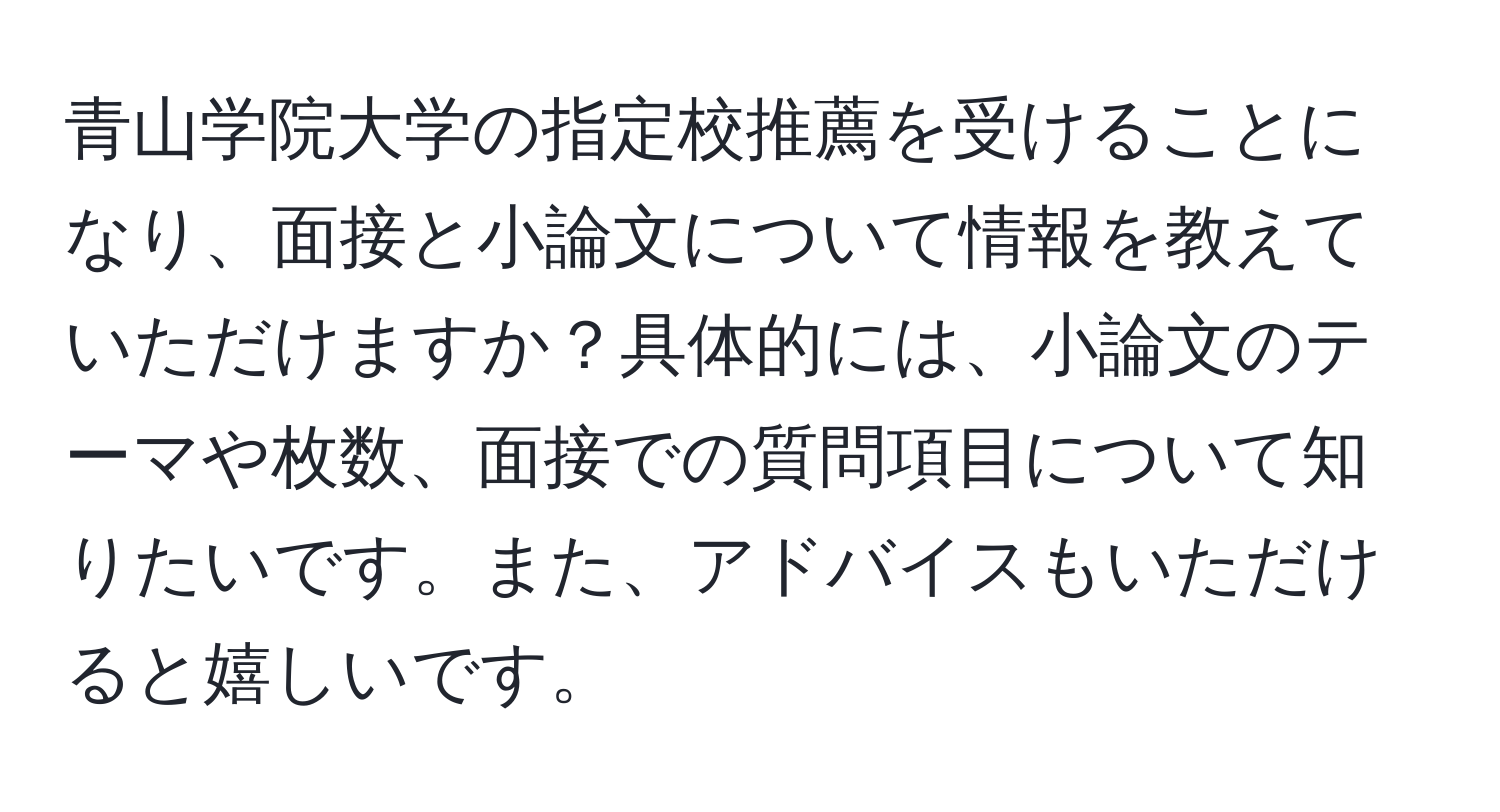 青山学院大学の指定校推薦を受けることになり、面接と小論文について情報を教えていただけますか？具体的には、小論文のテーマや枚数、面接での質問項目について知りたいです。また、アドバイスもいただけると嬉しいです。