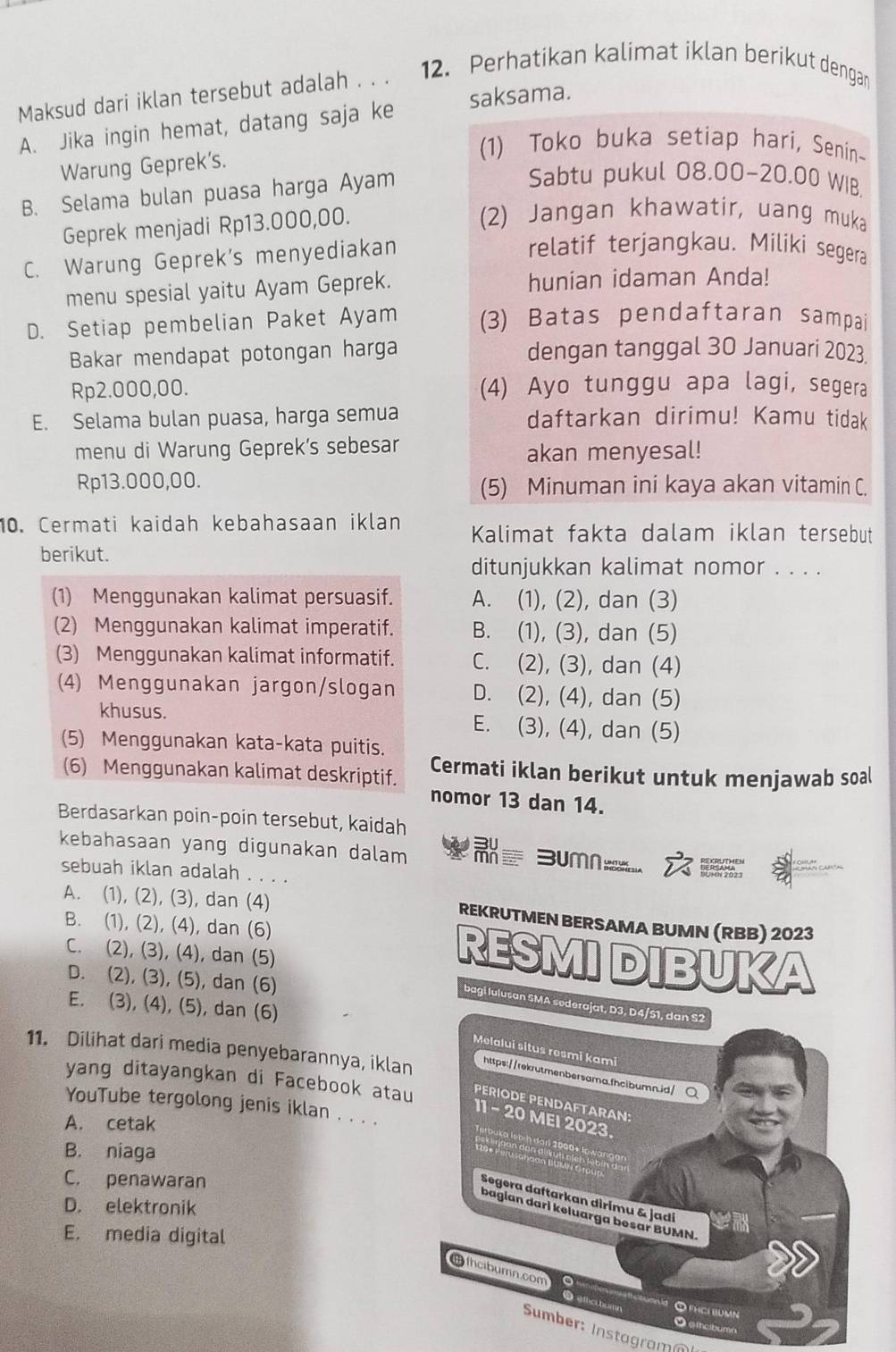 Maksud dari iklan tersebut adalah . . . 12. Perhatikan kalimat iklan berikut dengan
A. Jika ingin hemat, datang saja ke saksama.
Warung Geprek's.
(1) Toko buka setiap hari, Senin-
B. Selama bulan puasa harga Ayam
Sabtu pukul 08.00-20.00 WIB.
Geprek menjadi Rp13.000,00.
(2) Jangan khawatir, uang muka
C. Warung Geprek's menyediakan
relatif terjangkau. Miliki segera
menu spesial yaitu Ayam Geprek. hunian idaman Anda!
D. Setiap pembelian Paket Ayam (3) Batas pendaftaran sampai
Bakar mendapat potongan harga dengan tanggal 30 Januari 2023.
Rp2.000,00. (4) Ayo tunggu apa lagi, segera
E. Selama bulan puasa, harga semua daftarkan dirimu! Kamu tidak
menu di Warung Geprek's sebesar akan menyesal!
Rp13.000,00. (5) Minuman ini kaya akan vitamin C.
10. Cermati kaidah kebahasaan iklan Kalimat fakta dalam iklan tersebut
berikut.
ditunjukkan kalimat nomor . . . .
(1) Menggunakan kalimat persuasif. A. (1), (2), dan (3)
(2) Menggunakan kalimat imperatif. B. (1), (3), dan (5)
(3) Menggunakan kalimat informatif. C. (2), (3), dan (4)
(4) Menggunakan jargon/slogan D. (2), (4), dan (5)
khusus. E. (3), (4), dan (5)
(5) Menggunakan kata-kata puitis.
(6) Menggunakan kalimat deskriptif. Cermati iklan berikut untuk menjawab soal
nomor 13 dan 14.
Berdasarkan poin-poin tersebut, kaidah
kebahasaan yang digunakan dalam  3umn_ 
' ' 9º. 
sebuah iklan adalah . . . .
A. (1), (2), (3), dan (4) REKRUTMEN BERSAMA BUMN (RBB) 2023
B. (1), (2), (4), dan (6) RESMI DIBUKA
C. (2), (3), (4), dan (5)
D. (2), (3), (5), dan (6)
E. (3), (4), (5), dan (6)
bagi lulusan SMA sederajat, D3, D4/51, dan S2
Melalui situs resmi kami
11. Dilihat dari media penyebarannya, iklan https://rekrutmenbersama.fhcibumn.id/Q
yang ditayangkan di Facebook atau PERIODE PENDAFTARAN
YouTube tergolong jenis iklan . . . .
11 - 20 MEI 2023.
A. cetak
baka lebih darl 2000* lc w 
B. niaga
C. penawaran
Segera daftarkan dìrimu & jadi
D. elektronik
bagian dari keluarga besar BUMN.
E. media digital
thcibumn.com
● éthccbumn Opíci bumn
O ethcibumn
Sumber: Instagramn