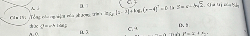 C. Z
A. 3 B. 1
Câu 19: Tổng các nghiệm của phương trình log _sqrt(3)(x-2)+log _3(x-4)^2=0 là S=a+bsqrt(2). Giá trị của biểu
thức Q=ab bàng D. 6.
A. 0. B. 3. C. 9.
2-0 Tính P=x_1+x_2.