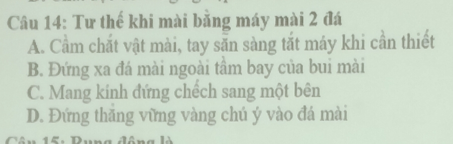 Tư thế khi mài bằng máy mài 2 đá
A. Cầm chắt vật mài, tay săn sàng tắt máy khi cần thiết
B. Đứng xa đá mài ngoài tâm bay của bui mài
C. Mang kính đứng chếch sang một bên
D. Đứng thăng vững vàng chú ý vào đá mài