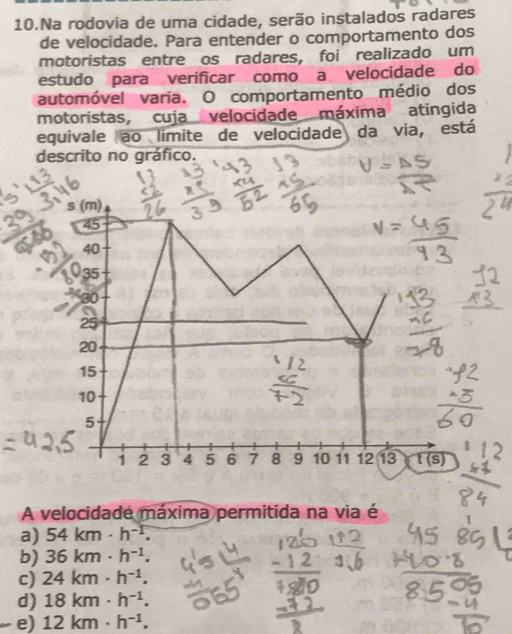 Na rodovia de uma cidade, serão instalados radares
de velocidade. Para entender o comportamento dos
motoristas entre os radares, foi realizado um
estudo para verificar como a velocidade do
automóvel varia. O comportamento médio dos
motoristas, cuja velocidade máxima atingida
equivale ao limite de velocidade da via, está
descrito no gráfico.
s (m)
45
40
35
30
25
20
15
10
5
1 2 3 4 5 6 7 8 9 10 11 12 13 t(s)
A velocidade máxima permitida na via é
a) 54km· h^(-1).
b) 36km· h^(-1).
c) 24km· h^(-1).
d) 18km· h^(-1).
e) 12km· h^(-1).