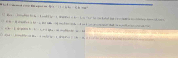 Which statement about the equation 4(4x-1)=2(6x-5) is true?
4(4x-1) simplines to 8x=1 Land 2(6x-5) simplifes to 8x=3 , so it can be concluded that the equation has infinitely many solutions.
4(4x-1) simplities to 8x-3 , and 2(6x=5) simplifies to 8x/ 3 , so it can be concluded that the equation has one solution.
4(4x-1) simplines to 16z=4 and 2(6x-5) simplifes to 12x-10 go it can be concuded tas the egeation ha inweely many scealter .
4(4x-1) simplifies to 16x-4 , and 2(6x+5) simplifies to 12x-10 so it can te concluded that the equation has one solutien .