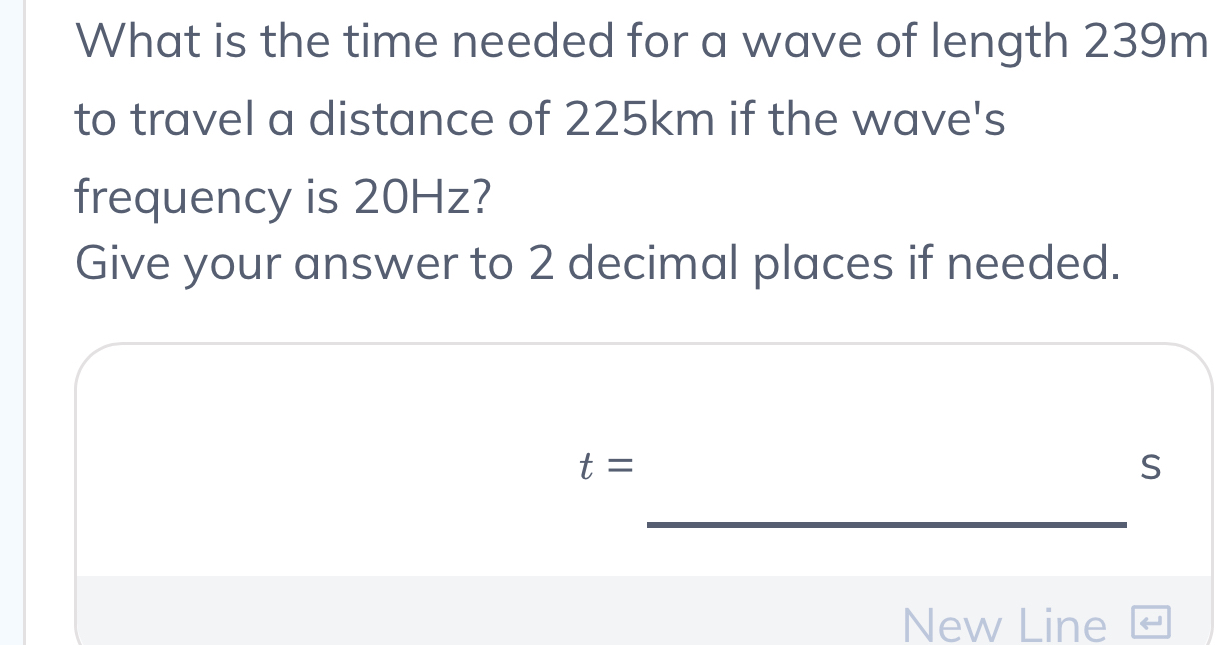 What is the time needed for a wave of length 239m
to travel a distance of 225km if the wave's 
frequency is 20Hz? 
Give your answer to 2 decimal places if needed.
t=
S 
_ 
New Line