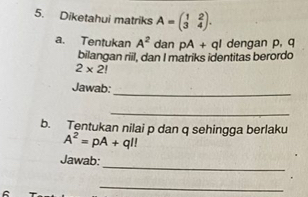 Diketahui matriks A=beginpmatrix 1&2 3&4endpmatrix. 
a. Tentukan A^2 dan pA+ql dengan p, q
bilangan riil, dan I matriks identitas berordo
2* 2!
_ 
Jawab: 
_ 
b. Tentukan nilai p dan q sehingga berlaku
A^2=pA+ql!
_ 
Jawab: 
_