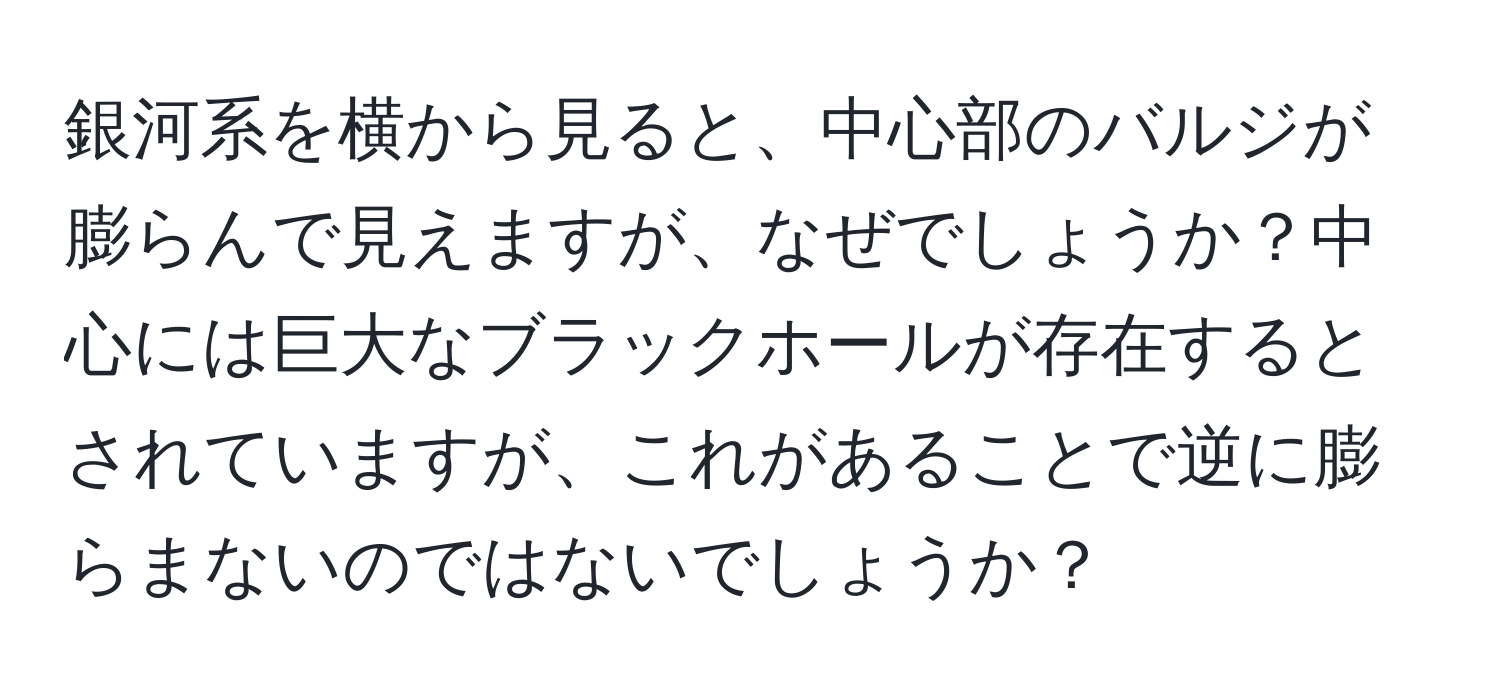 銀河系を横から見ると、中心部のバルジが膨らんで見えますが、なぜでしょうか？中心には巨大なブラックホールが存在するとされていますが、これがあることで逆に膨らまないのではないでしょうか？