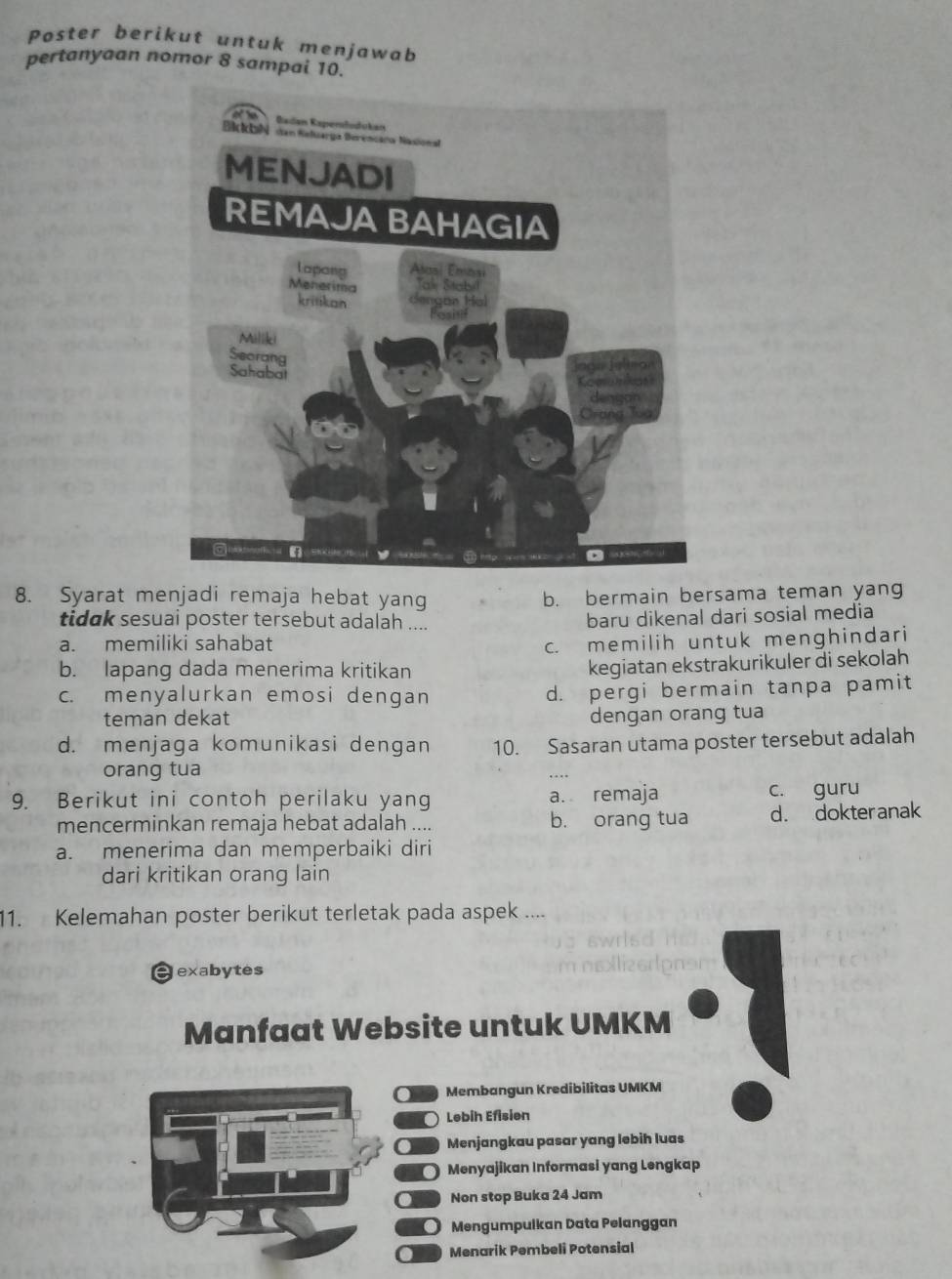 Poster berikut untuk menjawab
pertanyaan nomor 8 sampai 10.
8. Syarat menjadi remaja hebat yang b. bermain bersama teman yang
tidak sesuai poster tersebut adalah ....
baru dikenal dari sosial media
a. memiliki sahabat c. memilih untuk menghindari
b. lapang dada menerima kritikan
kegiatan ekstrakurikuler di sekolah
c. menyalurkan emosi dengan d. pergi bermain tanpa pamit
teman dekat dengan orang tua
d. menjaga komunikasi dengan 10. Sasaran utama poster tersebut adalah
orang tua
9. Berikut ini contoh perilaku yang a. remaja c. guru
mencerminkan remaja hebat adalah .... b. orang tua d. dokter anak
a. menerima dan memperbaiki diri
dari kritikan orang lain
11. Kelemahan poster berikut terletak pada aspek ....
exabytes
Manfaat Website untuk UMKM
Os Membangun Kredibilitas UMKM
Lebih Efisien
on Menjangkau pasar yang lebih luas
0 Menyajikan Informasi yang Lengkap
. Non stop Buka 24 Jam
○ Mengumpulkan Data Pelanggan
a Menarik Pembeli Potensial