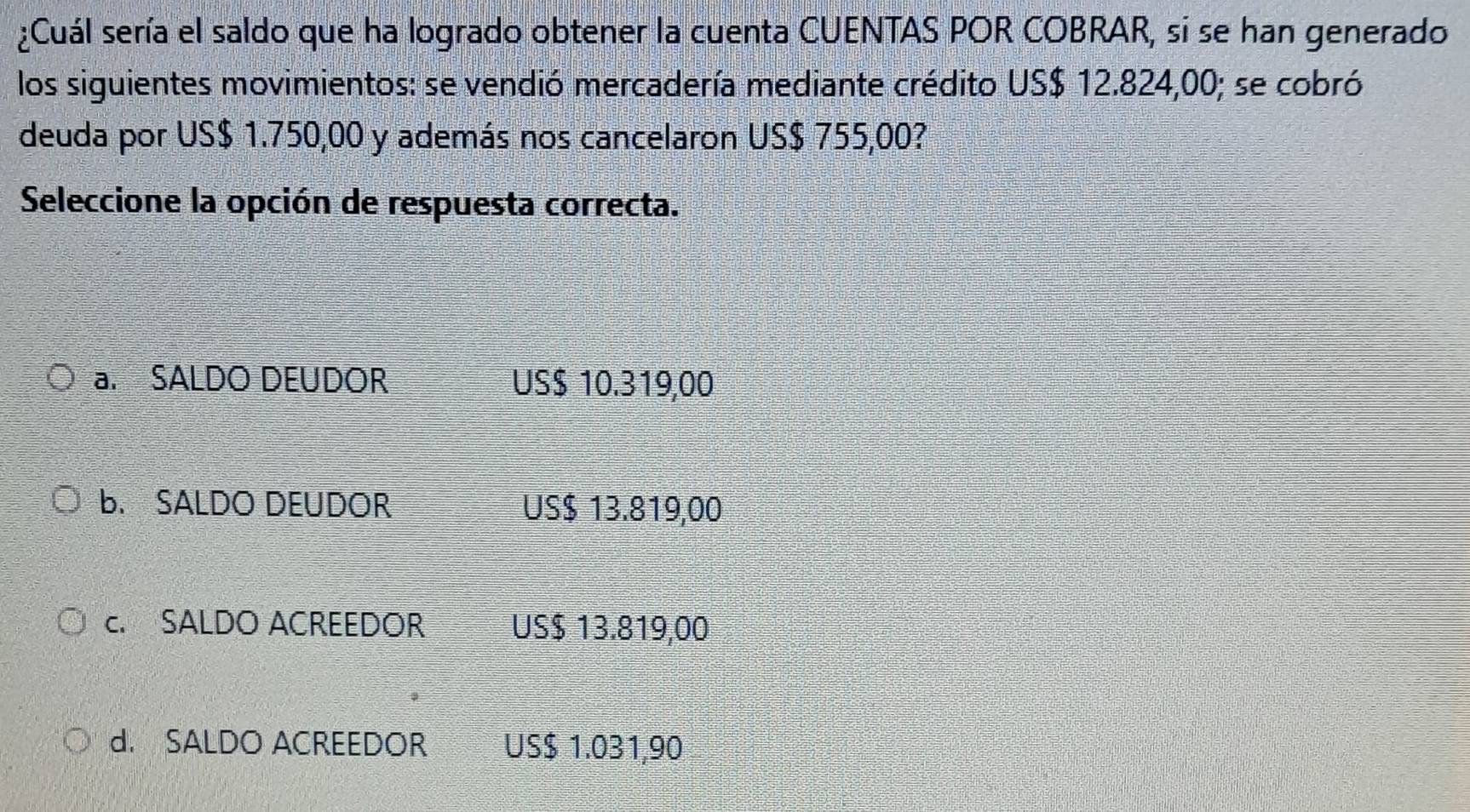 ¿Cuál sería el saldo que ha logrado obtener la cuenta CUENTAS POR COBRAR, si se han generado
los siguientes movimientos: se vendió mercadería mediante crédito US $ 12.824,00; se cobró
deuda por US $ 1.750,00 y además nos cancelaron US$ 755,00?
Seleccione la opción de respuesta correcta.
a. SALDO DEUDOR US $ 10.319,00
B. SALDO DEUDOR US $ 13.819,00
c. SALDO ACREEDOR US $ 13.819,00
d. SALDO ACREEDOR US $ 1.031,90