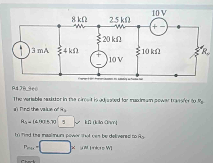 P4.79_9ed 
The variable resistor in the circuit is adjusted for maximum power transfer to R_0. 
a) Find the value of R_0.
R_0= 4.90|5.105 kΩ (kilo Ohm) 
b) Find the maximum power that can be delivered to R_0-
P_max=□ * mu W (micro W) 
Check