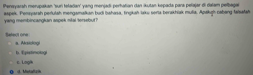 Pensyarah merupakan 'suri teladan' yang menjadi perhatian dan ikutan kepada para pelajar di dalam pelbagai
aspek. Pensyarah perlulah mengamalkan budi bahasa, tingkah laku serta berakhlak mulia. Apakah cabang falsafah
yang membincangkan aspek nilai tersebut?
Select one:
a. Aksiologi
b. Epistimologi
c. Logik
d. Metafizik