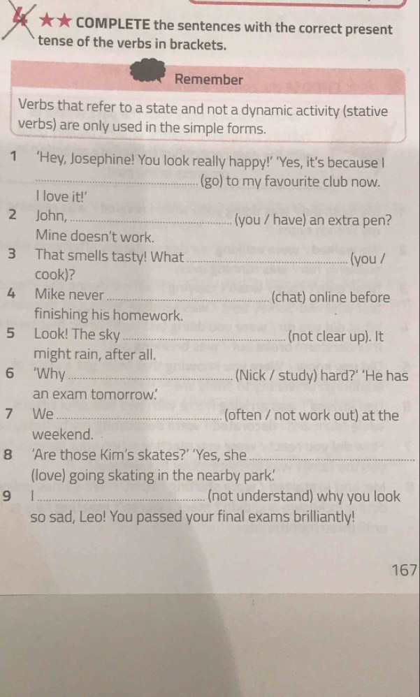 COMPLETE the sentences with the correct present 
tense of the verbs in brackets. 
Remember 
Verbs that refer to a state and not a dynamic activity (stative 
verbs) are only used in the simple forms. 
1 ‘Hey, Josephine! You look really happy!’ ’Yes, it’s because I 
_(go) to my favourite club now. 
I love it!' 
2 John,_ (you / have) an extra pen? 
Mine doesn't work. 
3 That smells tasty! What _(you / 
cook)? 
4 Mike never _(chat) online before 
finishing his homework. 
5 Look! The sky_ (not clear up). It 
might rain, after all. 
6 ‘Why_ (Nick / study) hard?’ ‘He has 
an exam tomorrow. 
7 We _(often / not work out) at the 
weekend. 
8 ‘Are those Kim’s skates?’ ‘Yes, she_ 
(love) going skating in the nearby park' 
9 1_ (not understand) why you look 
so sad, Leo! You passed your final exams brilliantly! 
167