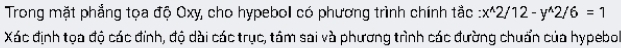 Trong mặt phẳng tọa độ Oxy, cho hypebol có phương trình chính tắc :x^(wedge)2/12-y^(wedge)2/6=1
Xác định tọa độ các đinh, độ dài các trục, tâm sai và phương trình các đường chuẩn của hypebol