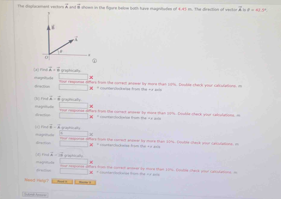 The displacement vectors vector A and vector B shown in the figure below both have magnitudes of 4.45 m. The direction of vector vector A is θ =42.5°.
A
(a) Find vector A+vector B graphically.
magnitude □
Your response differs from the correct answer by more than 10%. Double check your calculations. m
direction □ * * counterclockwise from the +x axis
(b) Find vector A-vector B graphically.
□
magnitude Your response differs from the correct answer by more than 10%. Double check your calculations. m
direction □° counterclockwise from the +x axis
(c) Find vector B-vector A graphically.
6 □ x
magnitude Your response differs from the correct answer by more than 10%. Double check your calculations. m
direction □ _ 1 * counterclockwise from the +x axis
(d) Find vector A-2vector B graphically.
□ ×
magnitude Your response differs from the correct answer by more than 10%. Double check your calculations, m
direction □ counterclockwise from the +x axis
Need Help? Read It Master It
Submis Answer