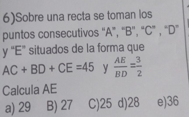 6)Sobre una recta se toman los
puntos consecutivos “ A ”, “ B ”, “ C ” , “ D ”
y “ E ” situados de la forma que
AC+BD+CE=45 y  AE/BD = 3/2 
Calcula AE
a) 29 B) 27 C) 25 d) 28 e) 36