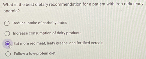 What is the best dietary recommendation for a patient with iron-deficiency
anemia?
Reduce intake of carbohydrates
Increase consumption of dairy products
Eat more red meat, leafy greens, and fortified cereals
Follow a low-protein diet