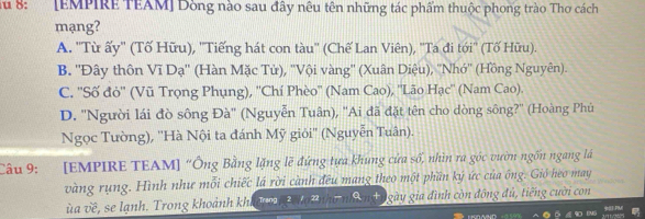 Su 8: [EMPIRE TEAM] Dòng nào sau đây nêu tên những tác phẩm thuộc phong trào Thơ cách
mạng?
A. 'Từ ấy' (Tố Hữu), ''Tiếng hát con tàu'' (Chế Lan Viên), ''Ta đi tới'' (Tố Hữu).
B. ''Đây thôn Vĩ Dạ'' (Hàn Mặc Tử), ''Vội vàng'' (Xuân Diệu), ''Nhớ'' (Hồng Nguyên).
C. ''Số đỏ'' (Vũ Trọng Phụng), ''Chí Phèo'' (Nam Cao), ''Lão Hạc'' (Nam Cao).
D. ''Người lái đò sông Đà'' (Nguyễn Tuân), ''Ai đã đặt tên cho dòng sông?'' (Hoàng Phú
Ngọc Tường), ''Hà Nội ta đánh Mỹ giỏi'' (Nguyễn Tuân).
Câu 9: [EMPIRE TEAM] “Ông Bằng lặng lẽ đứng tựa khung cửa số, nhìn ra góc vườn ngồn ngang lá
vàng rụng. Hình như mỗi chiếc lá rời cành đều mang theo một phần ký ức của ông. Gió heo may
ùa về , se lạnh. Trong khoảnh kh gày gia đình còn đông đủ, tiếng cười con