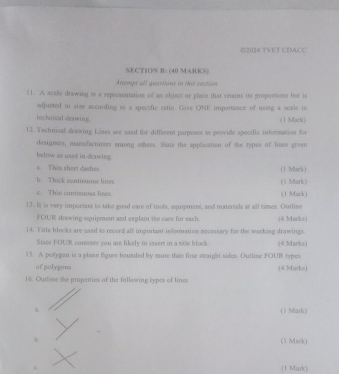 2024 TVET CDACC 
SECTION B: (40 MARKS) 
Attempt all questions in this section. 
11. A scale drawing is a representation of an object or place that retains its proportions but is 
adjusted in size according to a specific ratio. Give ONE importance of using a scale in 
technical drawing. (1 Mark) 
12. Technical drawing Lines are used for different purposes to provide specific information for 
designers, manufacturers among others. State the application of the types of lines given 
below as used in drawing. 
a. Thin short dashes (1 Mark) 
b. Thick continuous lines. (1 Mark) 
c. Thin continuous lines. (1 Mark) 
13. It is very important to take good care of tools, equipment, and materials at all times. Outline 
FOUR drawing equipment and explain the care for each. (4 Marks) 
14. Title blocks are used to record all important information necessary for the working drawings. 
State FOUR contents you are likely to insert in a title block. (4 Marks) 
15. A polygon is a plane figure bounded by more than four straight sides. Outline FOUR types 
of polygons (4 Marks) 
16. Outline the properties of the following types of lines. 
a. (1 Mark) 
b. 
(1 Mark) 
C. (1 Mark)