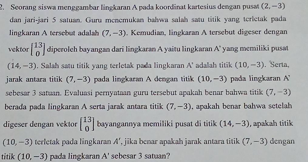 Seorang siswa menggambar lingkaran A pada koordinat kartesius dengan pusat (2,-3)
dan jari-jari 5 satuan. Guru menemukan bahwa salah satu titik yang terletak pada 
lingkaran A tersebut adalah (7,-3). Kemudian, lingkaran A tersebut digeser dengan 
vektor beginbmatrix 13 0endbmatrix diperoleh bayangan dari lingkaran A yaitu lingkaran A^(^,) yang memiliki pusat
(14,-3). Salah satu titik yang terletak pada lingkaran A^(^,) adalah titik (10,-3). Serta, 
jarak antara titik (7,-3) pada lingkaran A dengan titik (10,-3) pada lingkaran A^(^,)
sebesar 3 satuan. Evaluasi pernyataan guru tersebut apakah benar bahwa titik (7,-3)
berada pada lingkaran A serta jarak antara titik (7,-3) , apakah benar bahwa setelah 
digeser dengan vektor beginbmatrix 13 0endbmatrix bayangannya memiliki pusat di titik (14,-3) , apakah titik
(10,-3) terletak pada lingkaran A' , jika benar apakah jarak antara titik (7,-3) dengan 
titik (10,-3) pada lingkaran A' sebesar 3 satuan?