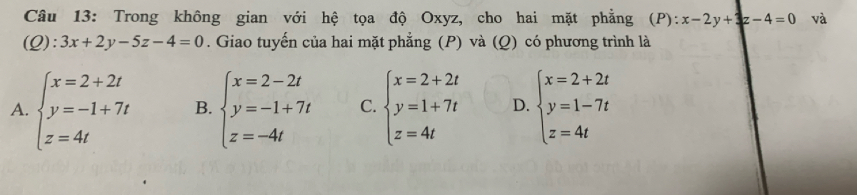 Trong không gian với hệ tọa độ Oxyz, cho hai mặt phẳng (P): x-2y+3z-4=0 và
(Q): 3x+2y-5z-4=0. Giao tuyến của hai mặt phẳng (P) và (Q) có phương trình là
A. beginarrayl x=2+2t y=-1+7t z=4tendarray. B. beginarrayl x=2-2t y=-1+7t z=-4tendarray. C. beginarrayl x=2+2t y=1+7t z=4tendarray. D. beginarrayl x=2+2t y=1-7t z=4tendarray.