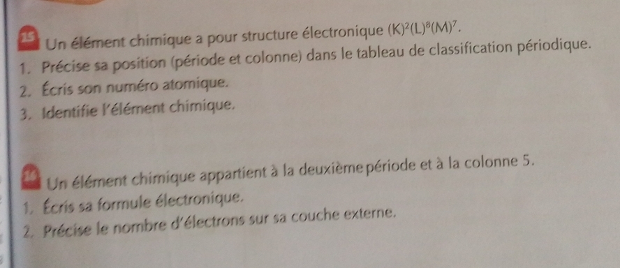 Un élément chimique a pour structure électronique (K)^2(L)^8(M)^7. 
1. Précise sa position (période et colonne) dans le tableau de classification périodique. 
2. Écris son numéro atomique. 
3. Identifie l'élément chimique. 
Un élément chimique appartient à la deuxième période et à la colonne 5. 
1. Écris sa formule électronique. 
2. Précise le nombre d'électrons sur sa couche externe.