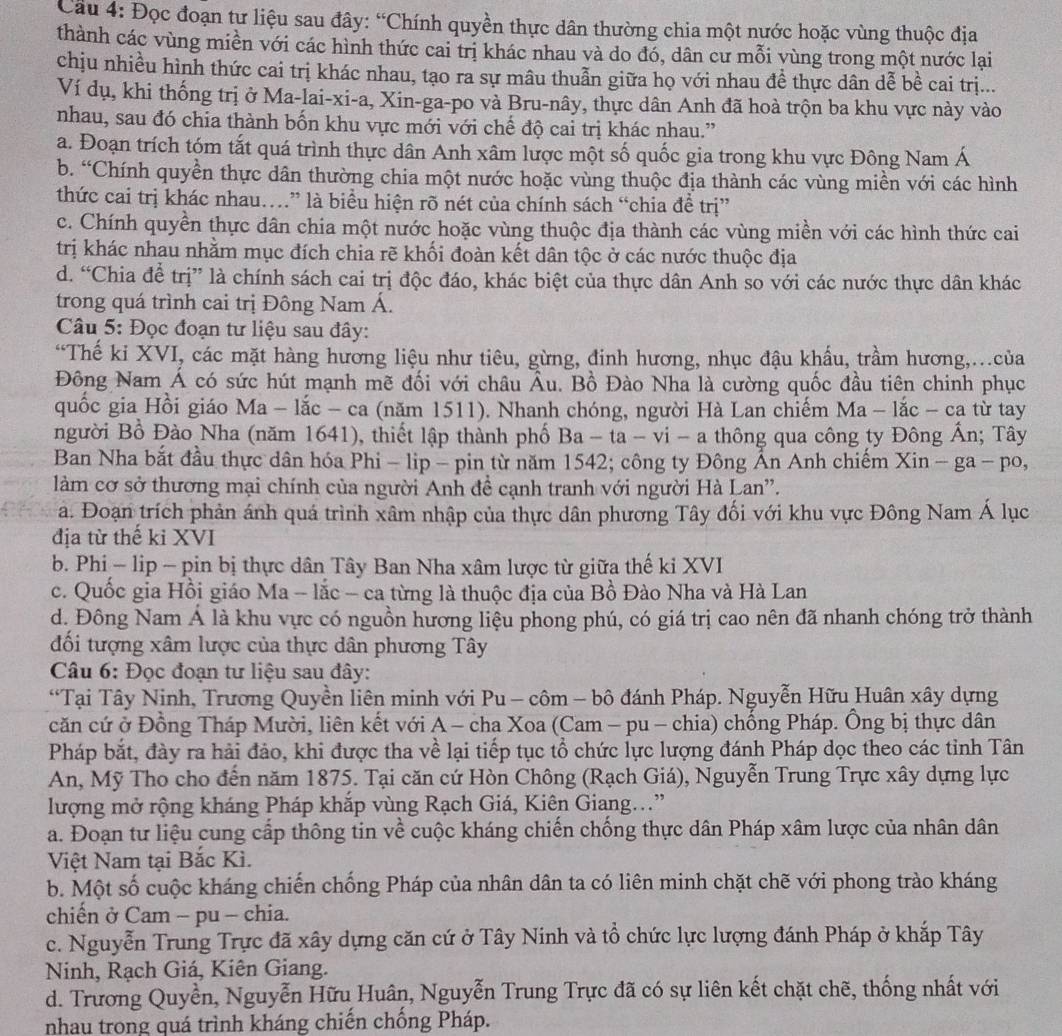 Cầu 4: Đọc đoạn tự liệu sau đây: “Chính quyền thực dân thường chia một nước hoặc vùng thuộc địa
thành các vùng miền với các hình thức cai trị khác nhau và do đó, dân cư mỗi vùng trong một nước lai
chịu nhiều hình thức cai trị khác nhau, tạo ra sự mâu thuẫn giữa họ với nhau đề thực dân dễ bề cai trị...
Ví dụ, khi thống trị ở Ma-lai-xi-a, Xin-ga-po và Bru-nây, thực dân Anh đã hoà trộn ba khu vực này vào
nhau, sau đó chia thành bốn khu vực mới với chế độ cai trị khác nhau.”
a. Đoạn trích tóm tắt quá trình thực dân Anh xâm lược một số quốc gia trong khu vực Đông Nam Á
b. “Chính quyền thực dân thường chia một nước hoặc vùng thuộc địa thành các vùng miền với các hình
thức cai trị khác nhau…” là biểu hiện rõ nét của chính sách “chia đề trị”
c. Chính quyền thực dân chia một nước hoặc vùng thuộc địa thành các vùng miền với các hình thức cai
trị khác nhau nhằm mục đích chia rẽ khối đoàn kết dân tộc ở các nước thuộc địa
d. “Chia để trị” là chính sách cai trị độc đáo, khác biệt của thực dân Anh so với các nước thực dân khác
trong quá trình cai trị Đông Nam Á.
Câu 5: Đọc đoạn tư liệu sau đây:
“Thế ki XVI, các mặt hàng hương liệu như tiêu, gừng, đinh hương, nhục đậu khấu, trầm hương,...của
Đông Nam Á có sức hút mạnh mẽ đối với châu Âu. Bồ Đào Nha là cường quốc đầu tiên chinh phục
quốc gia Hồi giáo Ma - lắc - ca (năm 1511). Nhanh chóng, người Hà Lan chiếm Ma-lac-ca từ tay
người Bổ Đào Nha (năm 1641), thiết lập thành phố Ba-ta-vi-a thông qua công ty Đông Ấn; Tây
Ban Nha bắt đầu thực dân hóa Phi - lip - pin từ năm 1542; công ty Đông Ấn Anh chiếm Xin-ga-po,
làm cơ sở thương mại chính của người Anh đề cạnh tranh với người Hà Lan'.
a. Đoạn trích phản ánh quá trình xâm nhập của thực dân phương Tây đối với khu vực Đông Nam Á lục
địa từ thế kỉ XVI
b. Phi - lip - pin bị thực dân Tây Ban Nha xâm lược từ giữa thế ki XVI
c. Quốc gia Hồi giáo Ma - lắc - ca từng là thuộc địa của Bồ Đào Nha và Hà Lan
d. Đông Nam Á là khu vực có nguồn hương liệu phong phú, có giá trị cao nên đã nhanh chóng trở thành
đối tượng xâm lược của thực dân phương Tây
Câu 6: Đọc đoạn tư liệu sau đây:
“Tại Tây Ninh, Trương Quyền liên minh với Pu - côm - bộ đánh Pháp. Nguyễn Hữu Huân xây dựng
căn cứ ở Đồng Tháp Mười, liên kết với A - cha Xoa (Cam - pu - chia) chống Pháp. Ông bị thực dân
Pháp bắt, đày ra hải đảo, khi được tha về lại tiếp tục tổ chức lực lượng đánh Pháp dọc theo các tỉnh Tân
An, Mỹ Tho cho đến năm 1875. Tại căn cứ Hòn Chông (Rạch Giá), Nguyễn Trung Trực xây dựng lực
lượng mở rộng kháng Pháp khắp vùng Rạch Giá, Kiên Giang...”
a. Đoạn tư liệu cung cấp thông tin về cuộc kháng chiến chống thực dân Pháp xâm lược của nhân dân
Việt Nam tại Bắc Kì.
b. Một số cuộc kháng chiến chống Pháp của nhân dân ta có liên minh chặt chẽ với phong trào kháng
chiến ở Cam - pu - chia.
c. Nguyễn Trung Trực đã xây dựng căn cứ ở Tây Ninh và tổ chức lực lượng đánh Pháp ở khắp Tây
Ninh, Rạch Giá, Kiên Giang.
d. Trương Quyền, Nguyễn Hữu Huân, Nguyễn Trung Trực đã có sự liên kết chặt chẽ, thống nhất với
nhau trong quá trình kháng chiến chống Pháp.